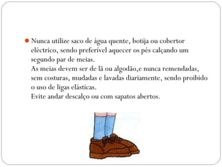 Nunca utilize saco de água quente, botija ou cobertor
eléctrico, sendo preferível aquecer os pés calçando um
segundo par de meias.
As meias devem ser de lã ou algodão,e nunca remendadas,
sem costuras, mudadas e lavadas diariamente, sendo proibido
o uso de ligas elásticas.
Evite andar descalço ou com sapatos abertos.
 