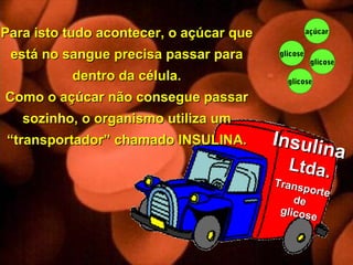 glicose
glicose
glicose
açúcar
glicose Insulina
Insulina
Ltda.Ltda.
Transporte
Transporte
dede
glicose
glicose
Para isto tudo acontecer, o açúcar quePara isto tudo acontecer, o açúcar que
está no sangue precisa passar paraestá no sangue precisa passar para
dentro da célula.dentro da célula.
Como o açúcar não consegue passarComo o açúcar não consegue passar
sozinho, o organismo utiliza umsozinho, o organismo utiliza um
“transportador” chamado INSULINA.“transportador” chamado INSULINA.
 