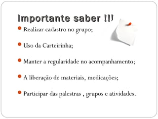 Importante saber !!!Importante saber !!!
Realizar cadastro no grupo;
Uso da Carteirinha;
Manter a regularidade no acompanhamento;
A liberação de materiais, medicações;
Participar das palestras , grupos e atividades.
 