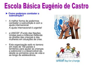 ►  Como podemos combater a subnutrição? A melhor forma de podermos combater a subnutrição é com a ajuda internacional.  A ajuda Internacional é urgente! a UNICEF (Fundo das Nações Unidas para a Infância)  D efende os direitos das crianças e das mulheres em situações de crise.   Esta organização está no terreno em mais de 150 países e territórios para ajudar as crianças a sobreviver e a desenvolver-se, desde os primeiros anos de vida e ao longo da adolescência.  Escola Básica Eugénio de Castro 