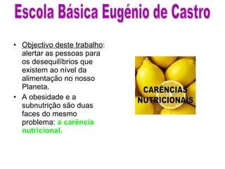 Objectivo deste trabalho : alertar as pessoas para os desequilíbrios que existem ao nível da alimentação no nosso Planeta. A obesidade e a subnutrição são duas faces do mesmo problema:  a carência nutricional. Escola Básica Eugénio de Castro 