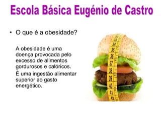 O que é a obesidade? A obesidade é uma doença provocada pelo excesso de alimentos gordurosos e calóricos. É uma ingestão alimentar superior ao gasto energético. Escola Básica Eugénio de Castro 