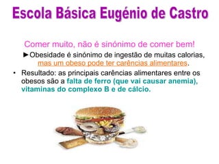 Comer muito, não é sinónimo de comer bem! ► Obesidade é sinónimo de ingestão de muitas calorias,  mas um obeso pode ter carências alimentares . Resultado: as principais carências alimentares entre os obesos são a  falta de ferro (que vai causar anemia), vitaminas do complexo B e de cálcio.  Escola Básica Eugénio de Castro 