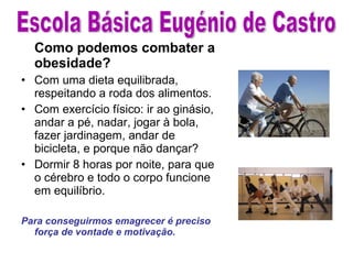 Como podemos combater a obesidade? Com uma dieta equilibrada, respeitando a roda dos alimentos. Com exercício físico: ir ao ginásio, andar a pé, nadar, jogar à bola, fazer jardinagem, andar de bicicleta, e porque não dançar?  Dormir 8 horas por noite, para que o cérebro e todo o corpo funcione em equilíbrio. Para conseguirmos emagrecer é preciso força de vontade e motivação. Escola Básica Eugénio de Castro 