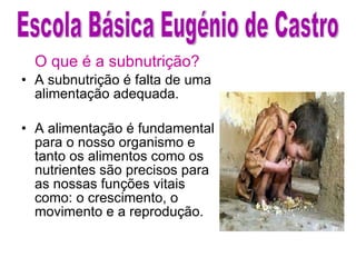 O que é a subnutrição? A subnutrição é falta de uma alimentação adequada. A alimentação é fundamental para o nosso organismo e tanto os alimentos como os nutrientes são precisos para as nossas funções vitais como: o crescimento, o movimento e a reprodução.  Escola Básica Eugénio de Castro 