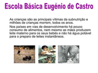 As crianças são as principais vítimas da subnutrição e milhões de crianças morrem, todos os anos.  Nos países em vias de desenvolvimento há pouco  consumo de alimentos, nem mesmo as mães produzem leite materno para os seus bebés e não há água potável para o preparo de leites instantâneos. Escola Básica Eugénio de Castro 