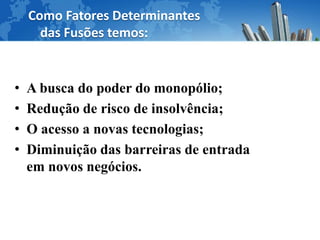 Como Fatores Determinantes
      das Fusões temos:


•   A busca do poder do monopólio;
•   Redução de risco de insolvência;
•   O acesso a novas tecnologias;
•   Diminuição das barreiras de entrada
    em novos negócios.
 