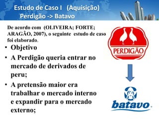 Estudo de Caso I (Aquisição)
    Perdigão -> Batavo
De acordo com (OLIVEIRA; FORTE;
ARAGÃO, 2007), o seguinte estudo de caso
foi elaborado.
• Objetivo
• A Perdigão queria entrar no
  mercado de derivados de
  peru;
• A pretensão maior era
  trabalhar o mercado interno
  e expandir para o mercado
  externo;
 
