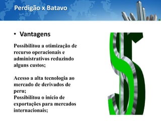 Perdigão x Batavo


• Vantagens
Possibilitou a otimização de
recurso operacionais e
administrativos reduzindo
alguns custos;

Acesso a alta tecnologia ao
mercado de derivados de
peru;
Possibilitou o inicio de
exportações para mercados
internacionais;
 