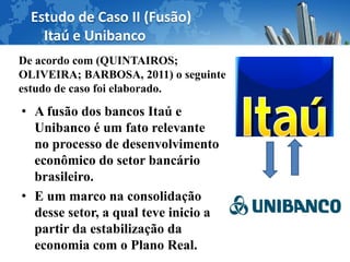 Estudo de Caso II (Fusão)
    Itaú e Unibanco
De acordo com (QUINTAIROS;
OLIVEIRA; BARBOSA, 2011) o seguinte
estudo de caso foi elaborado.

• A fusão dos bancos Itaú e
  Unibanco é um fato relevante
  no processo de desenvolvimento
  econômico do setor bancário
  brasileiro.
• E um marco na consolidação
  desse setor, a qual teve inicio a
  partir da estabilização da
  economia com o Plano Real.
 