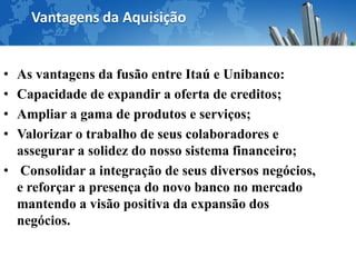 Vantagens da Aquisição


• As vantagens da fusão entre Itaú e Unibanco:
• Capacidade de expandir a oferta de creditos;
• Ampliar a gama de produtos e serviços;
• Valorizar o trabalho de seus colaboradores e
  assegurar a solidez do nosso sistema financeiro;
• Consolidar a integração de seus diversos negócios,
  e reforçar a presença do novo banco no mercado
  mantendo a visão positiva da expansão dos
  negócios.
 