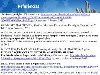 .

                Referências
 Fusões e Aquisições . Disponível em : http://www.controladoria.ufpe.br/newsite/v3/wp-
content/uploads/file/Anais%20V%20Seminario/Julio%20Pereira%20-
%20ARTIGO%20public%20.pdf. Acesso em : 15 de set. 2012.
GRINBLATT, Mark; TITMAN, Sheridan. Mercados Financeiros e Estratégias Corporativas. 2°
Ed., Editora Bookman, 2005.
OLIVEIRA, Oderlene Vieira de; FORTE, Sérgio Henrique Arruda Cavalcante; ARAGÃO,
Lindenberg Araújo: Fusões e Aquisições sob a Perspectiva da Vantagem Competitiva: o caso
da Perdigão Agroindustrial S.A. Disponível em:
http://200.169.97.104/seer/index.php/RBGN/article/viewFile/82/77. Acesso em: 15 de setembro
de 2012.
QUINTARIOS, Paulo; OLIVEIRA, Edson Ap. de Araújo Querido; BARBOSA, Rogério:
FUSÕES E AQUISIÇÕES NO SETOR BANCÁRIO BRASILEIRO:
Um Estudo sobre os Impactos do Itaú-Unibanco. Disponível em : http://ojs.c3sl.ufpr.br/ojs-
2.2.4/index.php/rcc/article/viewFile/21778/16569. Acesso em:15 de setembro de 2012.

SILVA, Selma Maria: Fusões e Aquisições. Disponível em:
http://professor.ucg.br/siteDocente/admin/arquivosUpload/13324/material/Microsoft%20PowerP
oint%20%20CAP.%2012%20%20F
US%C3%95ES%20E%20AQUISI%C3%87%C3%95ES.pdf. Acesso em 15 de setembro de 2012
 