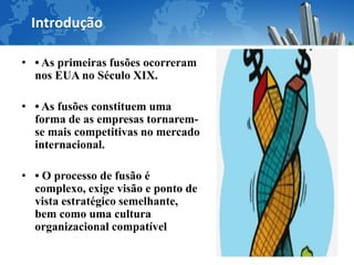 Introdução

• • As primeiras fusões ocorreram
  nos EUA no Século XIX.

• • As fusões constituem uma
  forma de as empresas tornarem-
  se mais competitivas no mercado
  internacional.

• • O processo de fusão é
  complexo, exige visão e ponto de
  vista estratégico semelhante,
  bem como uma cultura
  organizacional compatível
 