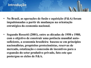 Introdução


• No Brasil, as operações de fusão e aquisição (F&A) foram
  impulsionadas a partir de mudanças na orientação
  estratégica da economia nacional.

• Segundo Rossetti (2001), entre as décadas de 1950 e 1980,
  com o objetivo de construir uma potência mundial auto-
  suficiente, a economia brasileira baseou-se em princípios
  nacionalistas, propósitos protecionistas, reservas de
  mercado, estatização e concessão de incentivos para a
  expansão do setor produtivo privado, fato este que
  postergou os ciclos de F&A.
 