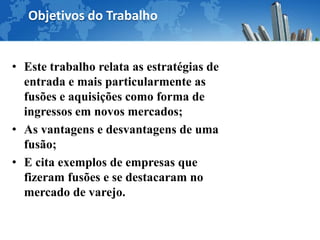 Objetivos do Trabalho


• Este trabalho relata as estratégias de
  entrada e mais particularmente as
  fusões e aquisições como forma de
  ingressos em novos mercados;
• As vantagens e desvantagens de uma
  fusão;
• E cita exemplos de empresas que
  fizeram fusões e se destacaram no
  mercado de varejo.
 