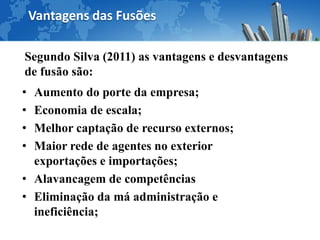 Vantagens das Fusões

Segundo Silva (2011) as vantagens e desvantagens
de fusão são:
• Aumento do porte da empresa;
• Economia de escala;
• Melhor captação de recurso externos;
• Maior rede de agentes no exterior
  exportações e importações;
• Alavancagem de competências
• Eliminação da má administração e
  ineficiência;
 