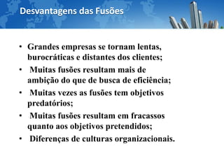 Desvantagens das Fusões


• Grandes empresas se tornam lentas,
  burocráticas e distantes dos clientes;
• Muitas fusões resultam mais de
  ambição do que de busca de eficiência;
• Muitas vezes as fusões tem objetivos
  predatórios;
• Muitas fusões resultam em fracassos
  quanto aos objetivos pretendidos;
• Diferenças de culturas organizacionais.
 