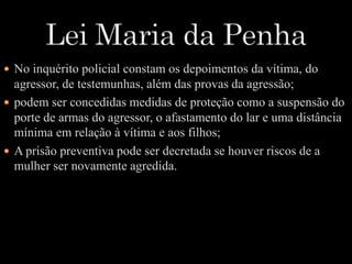  No inquérito policial constam os depoimentos da vítima, do 
agressor, de testemunhas, além das provas da agressão; 
 podem ser concedidas medidas de proteção como a suspensão do 
porte de armas do agressor, o afastamento do lar e uma distância 
mínima em relação à vítima e aos filhos; 
 A prisão preventiva pode ser decretada se houver riscos de a 
mulher ser novamente agredida. 
 