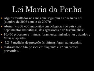  Alguns resultados nos anos que seguiram a criação da Lei 
(outubro de 2006 a maio de 2007): 
 Abriram-se 32.630 inquéritos em delegacias do país com 
depoimentos das vítimas, dos agressores e de testemunhas; 
 10.450 processos criminais foram encaminhados nos Juizados e 
Varas adaptadas; 
 5.247 medidas de proteção às vítimas foram autorizadas; 
 realizaram-se 846 prisões em flagrante e 77 em caráter 
preventivo. 
 