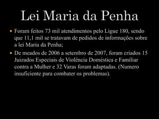  Foram feitos 73 mil atendimentos pelo Ligue 180, sendo 
que 11,1 mil se tratavam de pedidos de informações sobre 
a lei Maria da Penha; 
 De meados de 2006 a setembro de 2007, foram criados 15 
Juizados Especiais de Violência Doméstica e Familiar 
contra a Mulher e 32 Varas foram adaptadas. (Numero 
insuficiente para combater os problemas). 
 