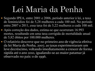  Segundo IPEA, entre 2001 e 2006, período anterior à lei, a taxa 
de feminicídios foi de 5,28 mulheres a cada 100 mil. No período 
entre 2007 e 2011, essa taxa foi de 5,22 mulheres a cada 100 mil. 
 Após correção dos dados, estima-se que ocorreram 16.993 
mortes, resultando em uma taxa corrigida de mortalidade anual 
de 5,82 óbitos por 100.000 mulheres. 
 O relatório descreve que no primeiro ano de vigência efetiva 
da lei Maria da Penha, 2007, as taxas experimentaram um 
leve decréscimo, voltando imediatamente a crescer de forma 
rápida até o ano 2010, igualando-se ao maior patamar já 
observado no país: o de 1996. 
 
