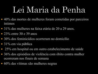  40% das mortes de mulheres foram cometidas por parceiros 
íntimos 
 31% das mulheres na faixa etária de 20 a 29 anos. 
 23% entre 30 e 39 anos 
 30% dos feminicídios ocorreram no domicílio 
 31% em via pública 
 25% em hospital ou em outro estabelecimento de saúde 
 36% dos episódios de violência com óbito contra mulher 
ocorreram nos finais de semana 
 60% das vítimas são mulheres negras 
 