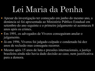  Apesar da investigação ter começado em junho do mesmo ano, a 
denúncia só foi apresentada ao Ministério Público Estadual em 
setembro do ano seguinte e o primeiro julgamento só aconteceu 8 
anos após os crimes. 
 Em 1991, os advogados de Viveros conseguiram anular o 
julgamento. 
 Já em 1996, Viveros foi julgado culpado e condenado há dez 
anos de reclusão mas conseguiu recorrer. 
 Mesmo após 15 anos de luta e pressões internacionais, a justiça 
brasileira ainda não havia dado decisão ao caso, nem justificativa 
para a demora. 
 
