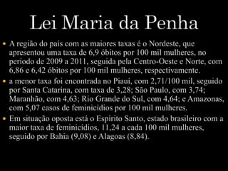  A região do país com as maiores taxas é o Nordeste, que 
apresentou uma taxa de 6,9 óbitos por 100 mil mulheres, no 
período de 2009 a 2011, seguida pela Centro-Oeste e Norte, com 
6,86 e 6,42 óbitos por 100 mil mulheres, respectivamente. 
 a menor taxa foi encontrada no Piauí, com 2,71/100 mil, seguido 
por Santa Catarina, com taxa de 3,28; São Paulo, com 3,74; 
Maranhão, com 4,63; Rio Grande do Sul, com 4,64; e Amazonas, 
com 5,07 casos de feminicídios por 100 mil mulheres. 
 Em situação oposta está o Espírito Santo, estado brasileiro com a 
maior taxa de feminicídios, 11,24 a cada 100 mil mulheres, 
seguido por Bahia (9,08) e Alagoas (8,84). 
 