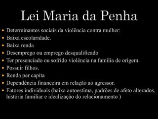  Determinantes sociais da violência contra mulher: 
 Baixa escolaridade. 
 Baixa renda 
 Desemprego ou emprego desqualificado 
 Ter presenciado ou sofrido violência na família de origem. 
 Possuir filhos. 
 Renda per capita 
 Dependência financeira em relação ao agressor. 
 Fatores individuais (baixa autoestima, padrões de afeto alterados, 
história familiar e idealização do relacionamento ) 
 