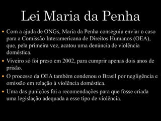  Com a ajuda de ONGs, Maria da Penha conseguiu enviar o caso 
para a Comissão Interamericana de Direitos Humanos (OEA), 
que, pela primeira vez, acatou uma denúncia de violência 
doméstica. 
 Viveiro só foi preso em 2002, para cumprir apenas dois anos de 
prisão. 
 O processo da OEA também condenou o Brasil por negligência e 
omissão em relação à violência doméstica. 
 Uma das punições foi a recomendações para que fosse criada 
uma legislação adequada a esse tipo de violência. 
 