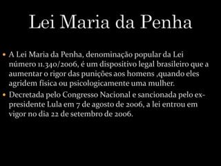  A Lei Maria da Penha, denominação popular da Lei 
número 11.340/2006, é um dispositivo legal brasileiro que a 
aumentar o rigor das punições aos homens ,quando eles 
agridem física ou psicologicamente uma mulher. 
 Decretada pelo Congresso Nacional e sancionada pelo ex-presidente 
Lula em 7 de agosto de 2006, a lei entrou em 
vigor no dia 22 de setembro de 2006. 
 