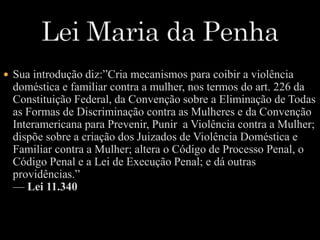  Sua introdução diz:”Cria mecanismos para coibir a violência 
doméstica e familiar contra a mulher, nos termos do art. 226 da 
Constituição Federal, da Convenção sobre a Eliminação de Todas 
as Formas de Discriminação contra as Mulheres e da Convenção 
Interamericana para Prevenir, Punir a Violência contra a Mulher; 
dispõe sobre a criação dos Juizados de Violência Doméstica e 
Familiar contra a Mulher; altera o Código de Processo Penal, o 
Código Penal e a Lei de Execução Penal; e dá outras 
providências.” 
— Lei 11.340 
 