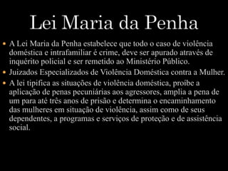  A Lei Maria da Penha estabelece que todo o caso de violência 
doméstica e intrafamiliar é crime, deve ser apurado através de 
inquérito policial e ser remetido ao Ministério Público. 
 Juizados Especializados de Violência Doméstica contra a Mulher. 
 A lei tipifica as situações de violência doméstica, proíbe a 
aplicação de penas pecuniárias aos agressores, amplia a pena de 
um para até três anos de prisão e determina o encaminhamento 
das mulheres em situação de violência, assim como de seus 
dependentes, a programas e serviços de proteção e de assistência 
social. 
 