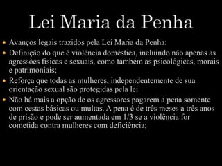  Avanços legais trazidos pela Lei Maria da Penha: 
 Definição do que é violência doméstica, incluindo não apenas as 
agressões físicas e sexuais, como também as psicológicas, morais 
e patrimoniais; 
 Reforça que todas as mulheres, independentemente de sua 
orientação sexual são protegidas pela lei 
 Não há mais a opção de os agressores pagarem a pena somente 
com cestas básicas ou multas. A pena é de três meses a três anos 
de prisão e pode ser aumentada em 1/3 se a violência for 
cometida contra mulheres com deficiência; 
 