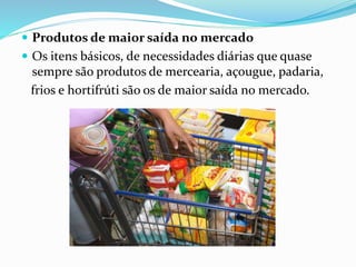  Produtos de maior saída no mercado 
 Os itens básicos, de necessidades diárias que quase 
sempre são produtos de mercearia, açougue, padaria, 
frios e hortifrúti são os de maior saída no mercado. 
 