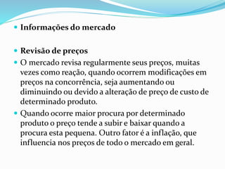  Informações do mercado 
 Revisão de preços 
 O mercado revisa regularmente seus preços, muitas 
vezes como reação, quando ocorrem modificações em 
preços na concorrência, seja aumentando ou 
diminuindo ou devido a alteração de preço de custo de 
determinado produto. 
 Quando ocorre maior procura por determinado 
produto o preço tende a subir e baixar quando a 
procura esta pequena. Outro fator é a inflação, que 
influencia nos preços de todo o mercado em geral. 
 