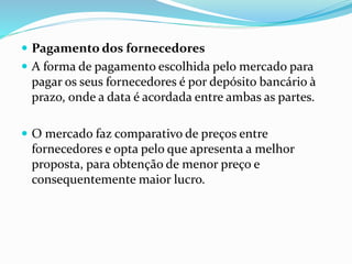  Pagamento dos fornecedores 
 A forma de pagamento escolhida pelo mercado para 
pagar os seus fornecedores é por depósito bancário à 
prazo, onde a data é acordada entre ambas as partes. 
 O mercado faz comparativo de preços entre 
fornecedores e opta pelo que apresenta a melhor 
proposta, para obtenção de menor preço e 
consequentemente maior lucro. 
 