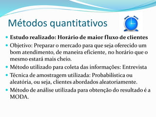 Métodos quantitativos 
 Estudo realizado: Horário de maior fluxo de clientes 
 Objetivo: Preparar o mercado para que seja oferecido um 
bom atendimento, de maneira eficiente, no horário que o 
mesmo estará mais cheio. 
 Método utilizado para coleta das informações: Entrevista 
 Técnica de amostragem utilizada: Probabilística ou 
aleatória, ou seja, clientes abordados aleatoriamente. 
 Método de análise utilizada para obtenção do resultado é a 
MODA. 
 
