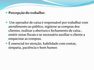  Percepção do trabalho: 
 Um operador de caixa é responsável por trabalhar com 
atendimento ao público, registrar as compras dos 
clientes, realizar a abertura e fechamento de caixa , 
emitir notas fiscais e se necessário auxiliar o cliente a 
empacotar as compras. 
 É essencial ter atenção, habilidade com contas, 
simpatia, paciência e bom humor. 
 