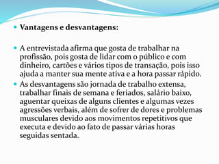  Vantagens e desvantagens: 
 A entrevistada afirma que gosta de trabalhar na 
profissão, pois gosta de lidar com o público e com 
dinheiro, cartões e vários tipos de transação, pois isso 
ajuda a manter sua mente ativa e a hora passar rápido. 
 As desvantagens são jornada de trabalho extensa, 
trabalhar finais de semana e feriados, salário baixo, 
aguentar queixas de alguns clientes e algumas vezes 
agressões verbais, além de sofrer de dores e problemas 
musculares devido aos movimentos repetitivos que 
executa e devido ao fato de passar várias horas 
seguidas sentada. 
 