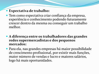  Expectativa de trabalho: 
 Tem como expectativa criar confiança da empresa, 
experiência e conhecimento podendo futuramente 
crescer dentro da mesma ou conseguir um trabalho 
melhor. 
 A diferença entre os trabalhadores das grandes 
redes supermercadistas e dos pequenos 
mercados: 
 Para ela, nas grandes empresas há maior possibilidade 
de crescimento profissional, por existir mais funções, 
maior número de vendas e lucro e maiores salários, 
logo há mais oportunidades. 
 
