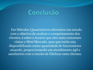 Em Métodos Quantitativos obtivemos um estudo 
com o objetivo de analisar o comportamento dos 
clientes; à saber o horário que eles mais costumam 
visitar o Mini Mercado, para que então seja 
disponibilizado maior quantidade de funcionários 
atuando, proporcionando um atendimento ágil e 
satisfatório com o intuito de fidelizar estes clientes. 
 