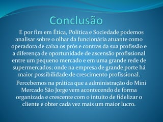 E por fim em Ética, Política e Sociedade podemos 
analisar sobre o olhar da funcionária atuante como 
operadora de caixa os prós e contras da sua profissão e 
a diferença de oportunidade de ascensão profissional 
entre um pequeno mercado e em uma grande rede de 
supermercados; onde na empresa de grande porte há 
maior possibilidade de crescimento profissional. 
Percebemos na prática que a administração do Mini 
Mercado São Jorge vem acontecendo de forma 
organizada e crescente com o intuito de fidelizar o 
cliente e obter cada vez mais um maior lucro. 
