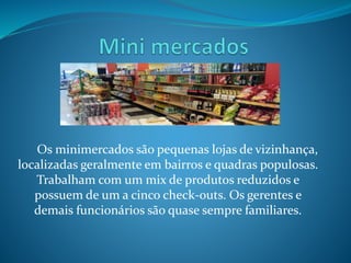 Os minimercados são pequenas lojas de vizinhança, 
localizadas geralmente em bairros e quadras populosas. 
Trabalham com um mix de produtos reduzidos e 
possuem de um a cinco check-outs. Os gerentes e 
demais funcionários são quase sempre familiares. 
 