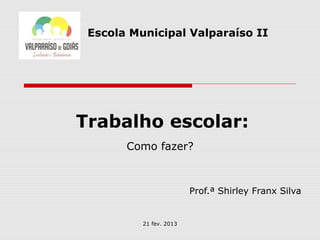 Escola Municipal Valparaíso II




Trabalho escolar:
       Como fazer?



                         Prof.ª Shirley Franx Silva


          21 fev. 2013
 