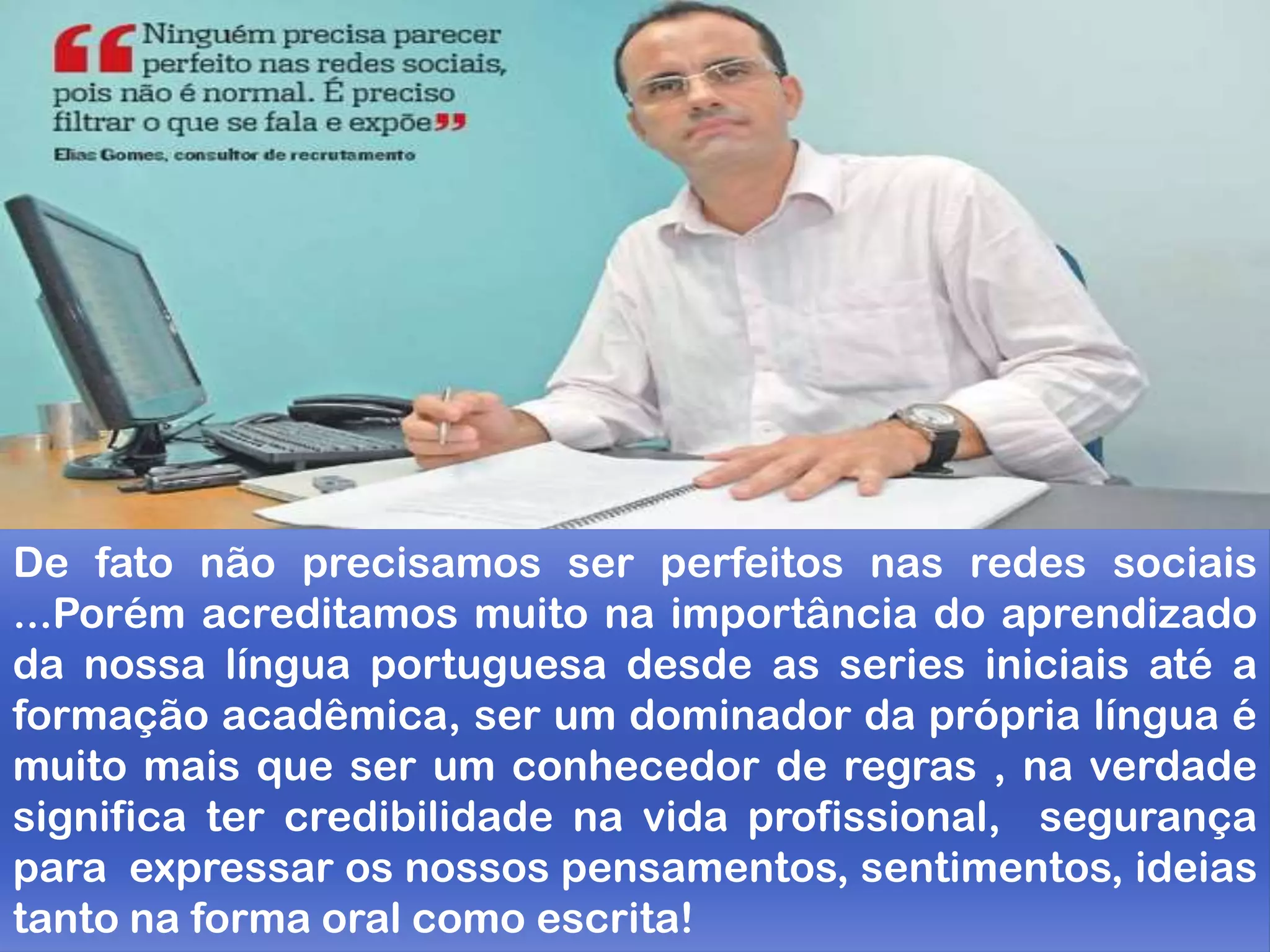 De fato não precisamos ser perfeitos nas redes sociais
...Porém acreditamos muito na importância do aprendizado
da nossa língua portuguesa desde as series iniciais até a
formação acadêmica, ser um dominador da própria língua é
muito mais que ser um conhecedor de regras , na verdade
significa ter credibilidade na vida profissional, segurança
para expressar os nossos pensamentos, sentimentos, ideias
tanto na forma oral como escrita!
 