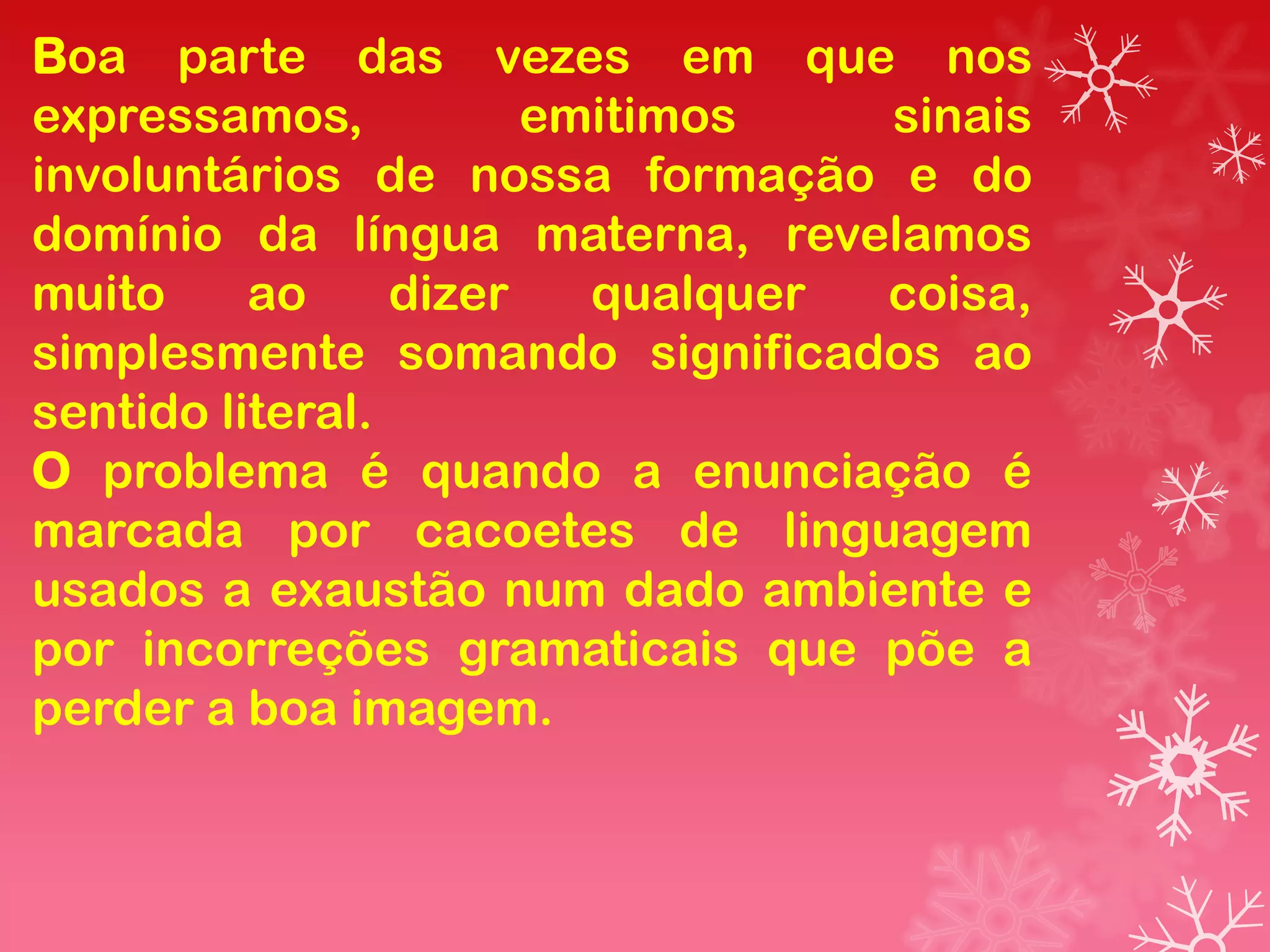 Boa parte das vezes em que nos
expressamos,           emitimos   sinais
involuntários de nossa formação e do
domínio da língua materna, revelamos
muito     ao     dizer   qualquer coisa,
simplesmente somando significados ao
sentido literal.
O problema é quando a enunciação é
marcada por cacoetes de linguagem
usados a exaustão num dado ambiente e
por incorreções gramaticais que põe a
perder a boa imagem.
 