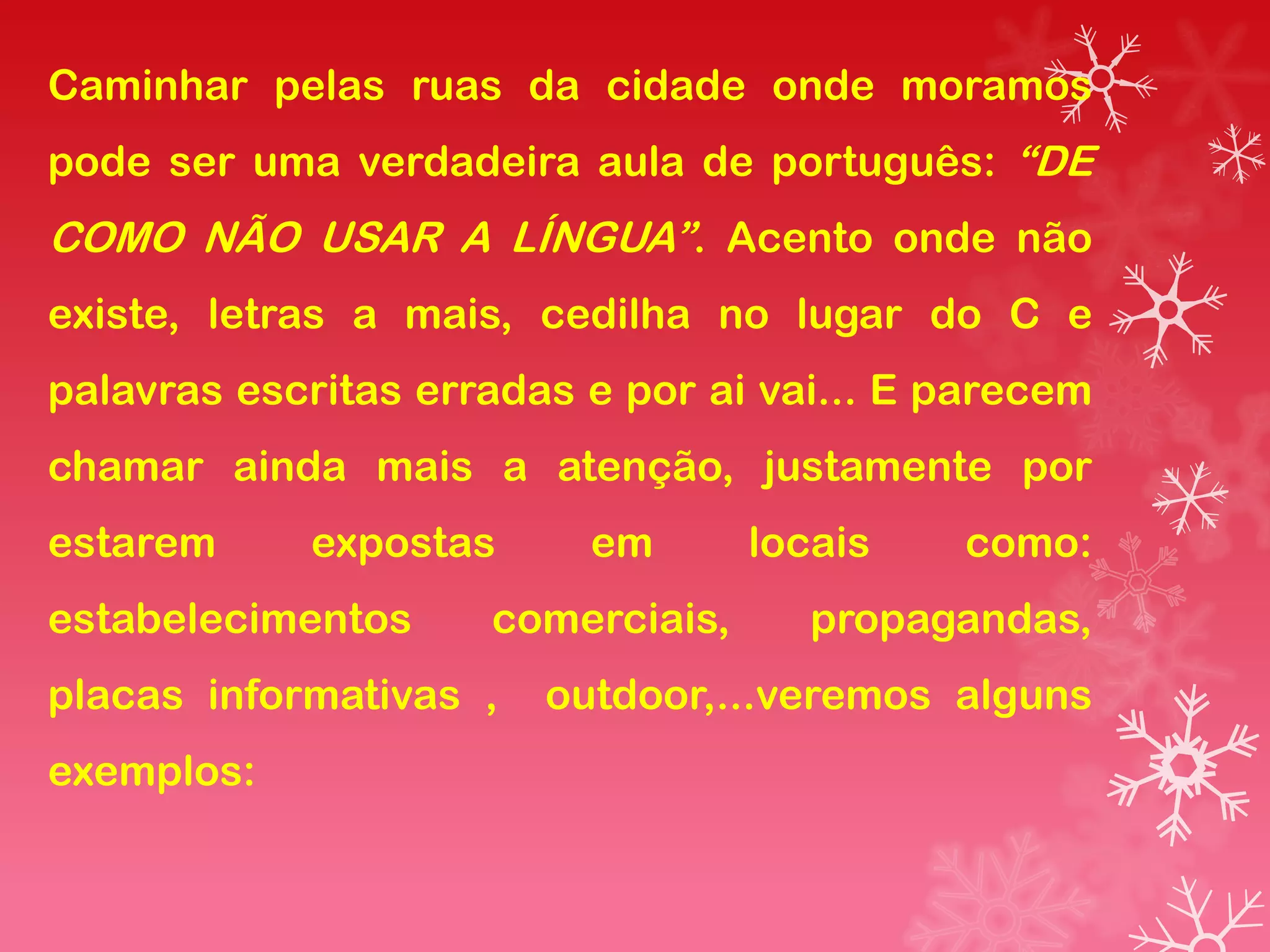 Caminhar pelas ruas da cidade onde moramos
pode ser uma verdadeira aula de português: “DE
COMO NÃO USAR A LÍNGUA”. Acento onde não
existe, letras a mais, cedilha no lugar do C e
palavras escritas erradas e por ai vai... E parecem
chamar ainda mais a atenção, justamente por
estarem     expostas      em       locais   como:
estabelecimentos     comerciais,      propagandas,
placas informativas ,   outdoor,...veremos alguns
exemplos:
 