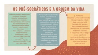 Os Pré-Socráticos e a Origem da vida
1. Monismo Material (Arkhé como
substância primordial)
Filósofos: Tales de Mileto,
Anaxímenes, Heráclito
Ideia principal: A vida (e tudo o
que existe) surge de um
elemento primordial (arkhé),
eterno e transformável.
Exemplos:
Tales: a água é a substância
originária de tudo.
Anaxímenes: o ar é o
princípio vital e origem da
vida.
Heráclito: o fogo é a
substância primordial e tudo
flui ("panta rhei").
2. Teoria dos Quatro Elementos
Filósofo: Empédocles de
Agrigento
Ideia principal: A vida surge da
combinação e separação de
quatro elementos eternos
(terra, ar, fogo e água),
movidos por duas forças:
amor (união) e ódio
(separação).
A vida não tem um início
absoluto, mas surge de
reorganizações desses
elementos ao longo do
tempo.
https://littlealchemy2.com/
3. Atomismo
Filósofos: Leucipo e Demócrito
Ideia principal: A vida (e
tudo no universo) é
formada por átomos,
partículas indivisíveis e
eternas que se combinam
de formas variadas.
A origem da vida se dá por
acaso, a partir do
movimento dos átomos no
vazio, sem necessidade de
uma força divina ou
princípio vital.
 