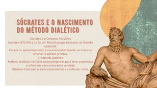 Sócrates e o Nascimento
do Método Dialético
Sócrates e o Contexto Filosófico
Sócrates (470-399 a.C.) foi um filósofo grego, fundador da filosofia
ocidental.
Focava no questionamento e no autoconhecimento, ao invés de
ensinar respostas prontas.
O Método Dialético
Método dialético: Sócrates usava perguntas para levar as pessoas
a refletirem e encontrarem a verdade.
Objetivo: Estimular o autoconhecimento e a reflexão crítica.
 
